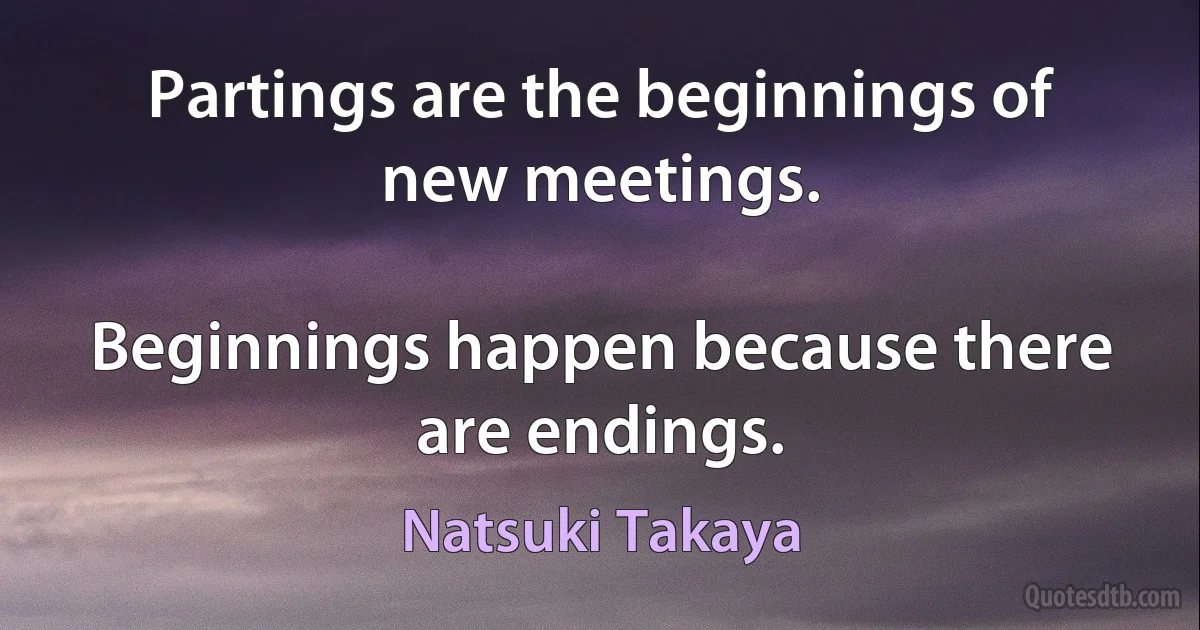 Partings are the beginnings of new meetings.

Beginnings happen because there are endings. (Natsuki Takaya)