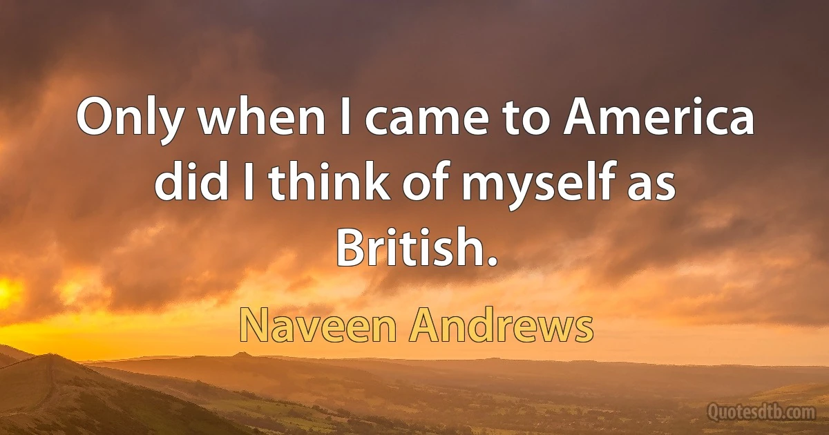 Only when I came to America did I think of myself as British. (Naveen Andrews)