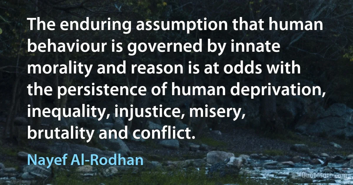 The enduring assumption that human behaviour is governed by innate morality and reason is at odds with the persistence of human deprivation, inequality, injustice, misery, brutality and conflict. (Nayef Al-Rodhan)