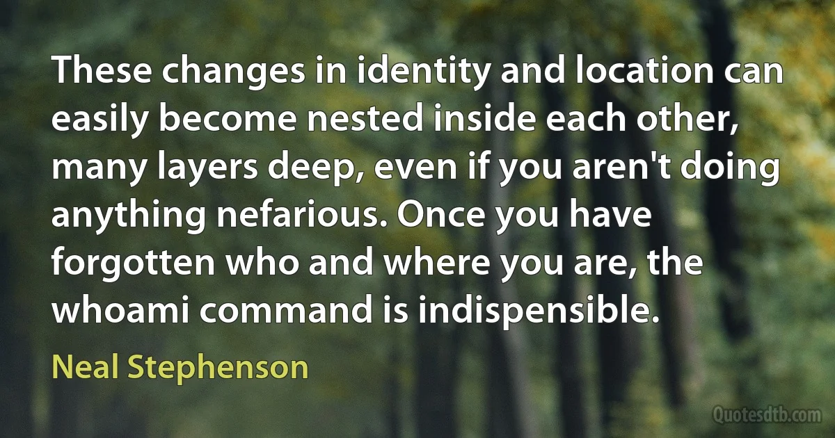 These changes in identity and location can easily become nested inside each other, many layers deep, even if you aren't doing anything nefarious. Once you have forgotten who and where you are, the whoami command is indispensible. (Neal Stephenson)