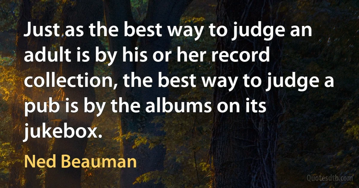 Just as the best way to judge an adult is by his or her record collection, the best way to judge a pub is by the albums on its jukebox. (Ned Beauman)