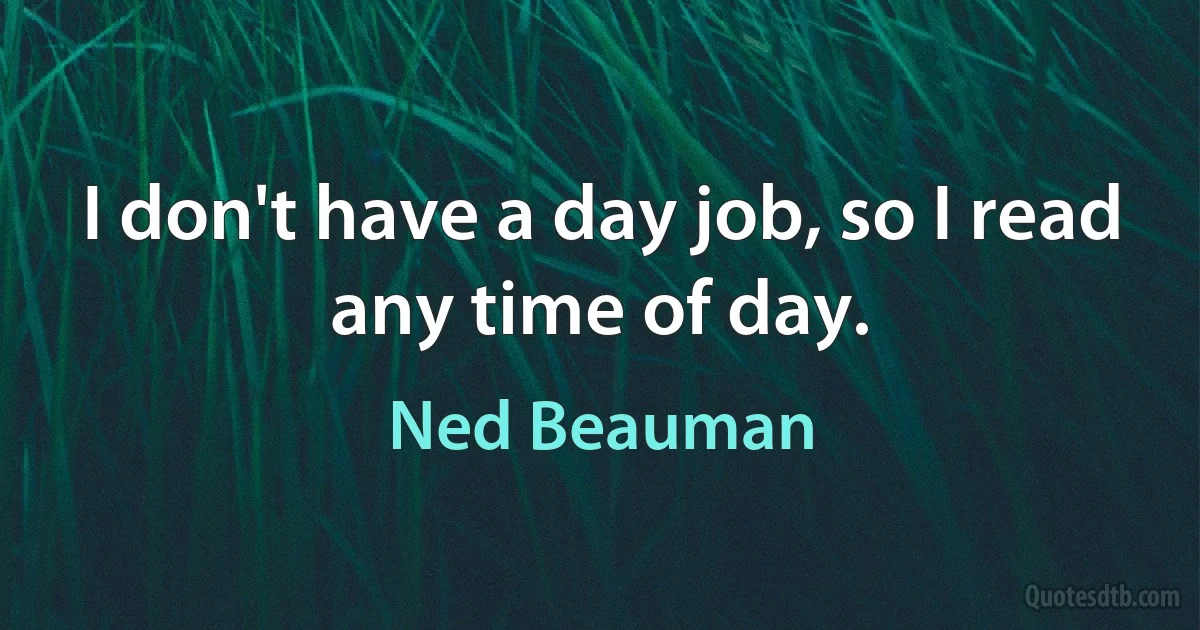 I don't have a day job, so I read any time of day. (Ned Beauman)