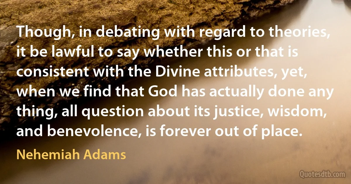 Though, in debating with regard to theories, it be lawful to say whether this or that is consistent with the Divine attributes, yet, when we find that God has actually done any thing, all question about its justice, wisdom, and benevolence, is forever out of place. (Nehemiah Adams)