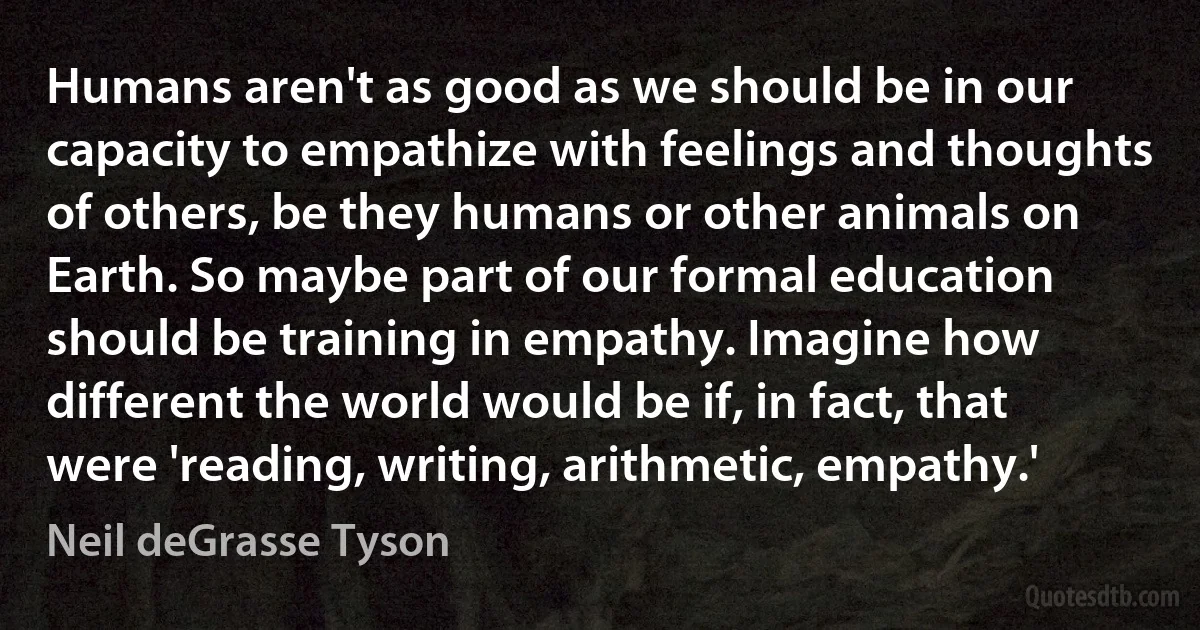 Humans aren't as good as we should be in our capacity to empathize with feelings and thoughts of others, be they humans or other animals on Earth. So maybe part of our formal education should be training in empathy. Imagine how different the world would be if, in fact, that were 'reading, writing, arithmetic, empathy.' (Neil deGrasse Tyson)