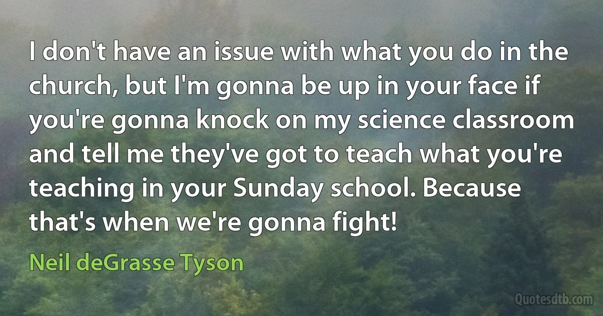 I don't have an issue with what you do in the church, but I'm gonna be up in your face if you're gonna knock on my science classroom and tell me they've got to teach what you're teaching in your Sunday school. Because that's when we're gonna fight! (Neil deGrasse Tyson)