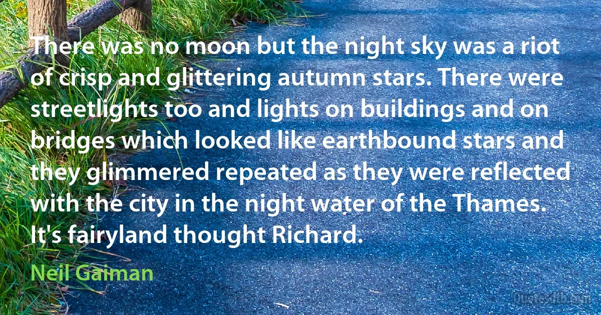 There was no moon but the night sky was a riot of crisp and glittering autumn stars. There were streetlights too and lights on buildings and on bridges which looked like earthbound stars and they glimmered repeated as they were reflected with the city in the night water of the Thames. It's fairyland thought Richard. (Neil Gaiman)