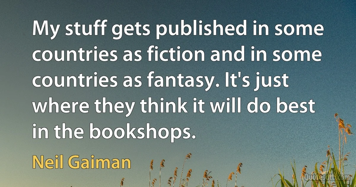 My stuff gets published in some countries as fiction and in some countries as fantasy. It's just where they think it will do best in the bookshops. (Neil Gaiman)