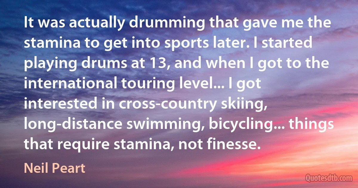 It was actually drumming that gave me the stamina to get into sports later. I started playing drums at 13, and when I got to the international touring level... I got interested in cross-country skiing, long-distance swimming, bicycling... things that require stamina, not finesse. (Neil Peart)