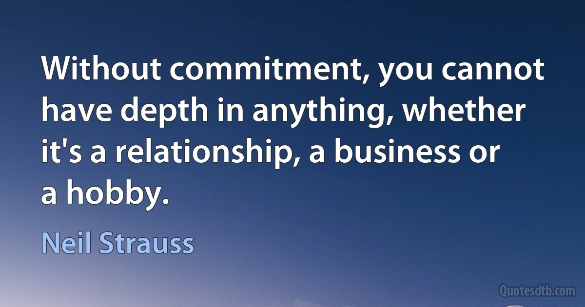 Without commitment, you cannot have depth in anything, whether it's a relationship, a business or a hobby. (Neil Strauss)