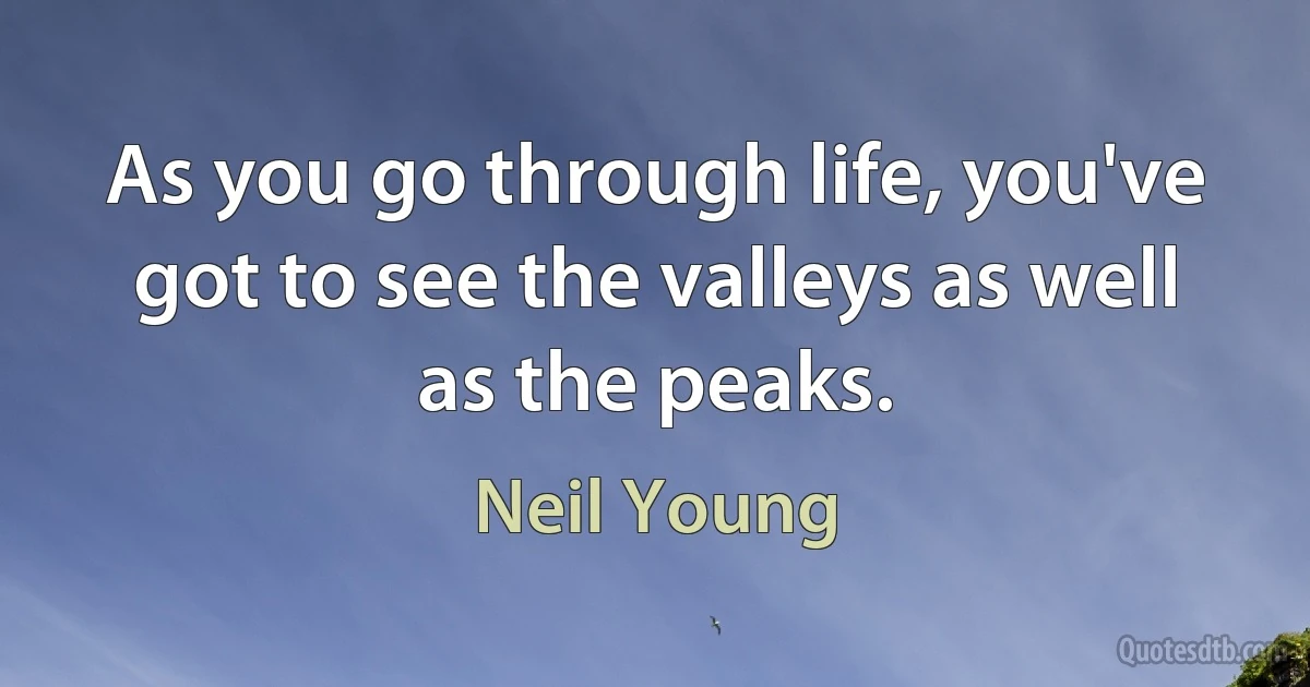 As you go through life, you've got to see the valleys as well as the peaks. (Neil Young)