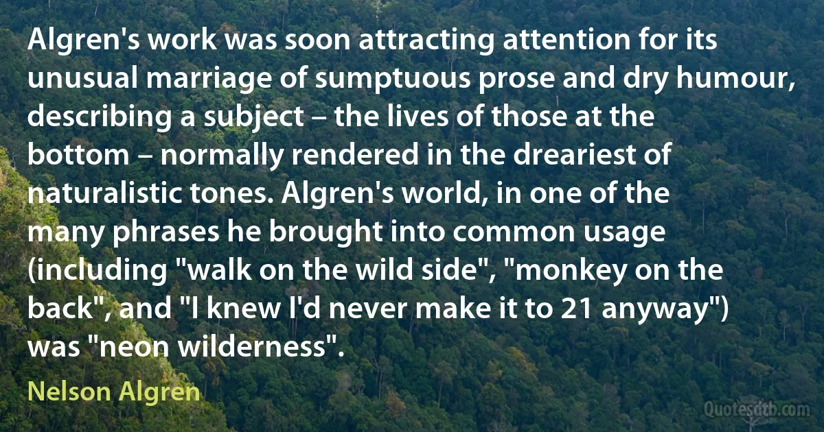 Algren's work was soon attracting attention for its unusual marriage of sumptuous prose and dry humour, describing a subject – the lives of those at the bottom – normally rendered in the dreariest of naturalistic tones. Algren's world, in one of the many phrases he brought into common usage (including "walk on the wild side", "monkey on the back", and "I knew I'd never make it to 21 anyway") was "neon wilderness". (Nelson Algren)