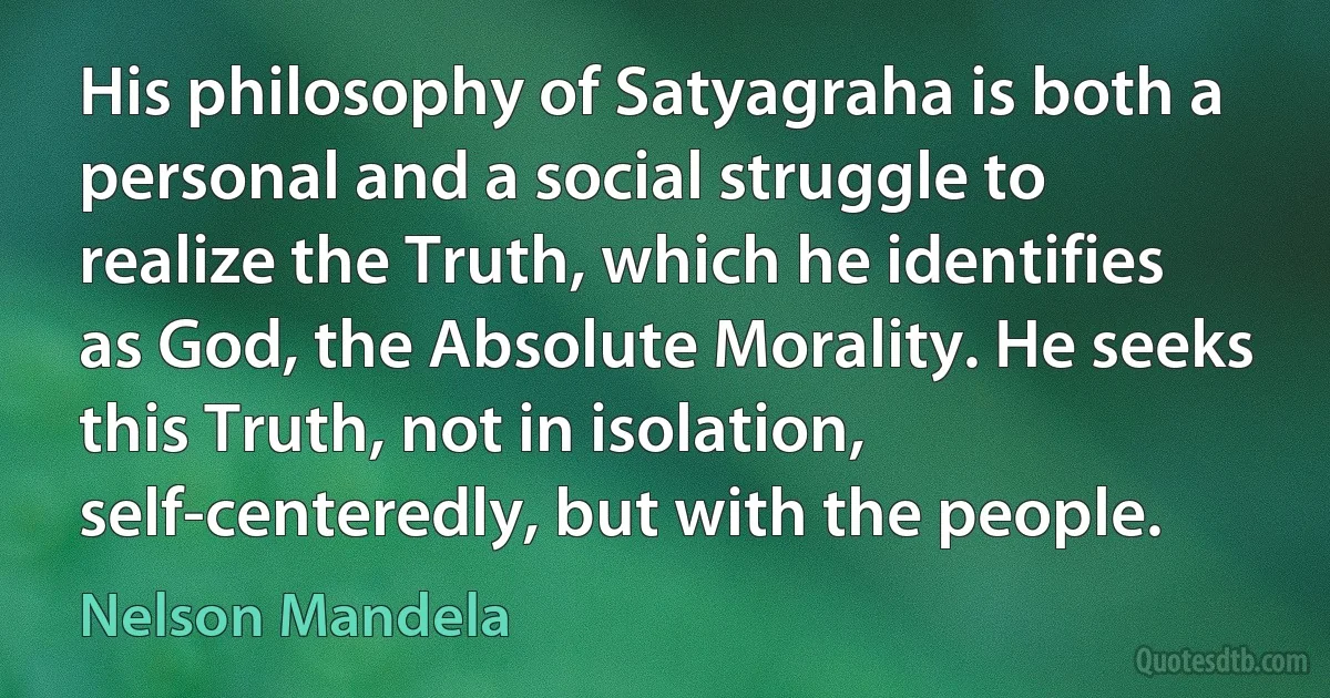 His philosophy of Satyagraha is both a personal and a social struggle to realize the Truth, which he identifies as God, the Absolute Morality. He seeks this Truth, not in isolation, self-centeredly, but with the people. (Nelson Mandela)