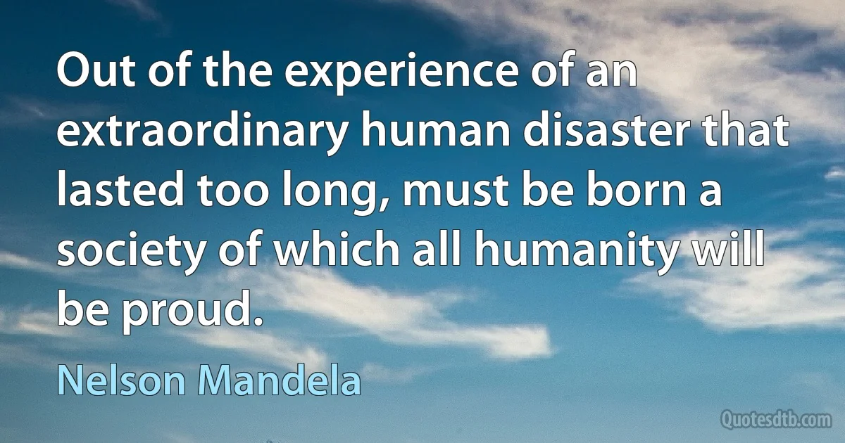 Out of the experience of an extraordinary human disaster that lasted too long, must be born a society of which all humanity will be proud. (Nelson Mandela)