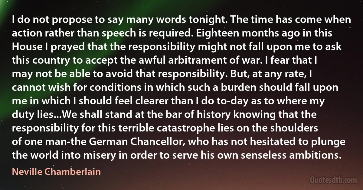 I do not propose to say many words tonight. The time has come when action rather than speech is required. Eighteen months ago in this House I prayed that the responsibility might not fall upon me to ask this country to accept the awful arbitrament of war. I fear that I may not be able to avoid that responsibility. But, at any rate, I cannot wish for conditions in which such a burden should fall upon me in which I should feel clearer than I do to-day as to where my duty lies...We shall stand at the bar of history knowing that the responsibility for this terrible catastrophe lies on the shoulders of one man-the German Chancellor, who has not hesitated to plunge the world into misery in order to serve his own senseless ambitions. (Neville Chamberlain)