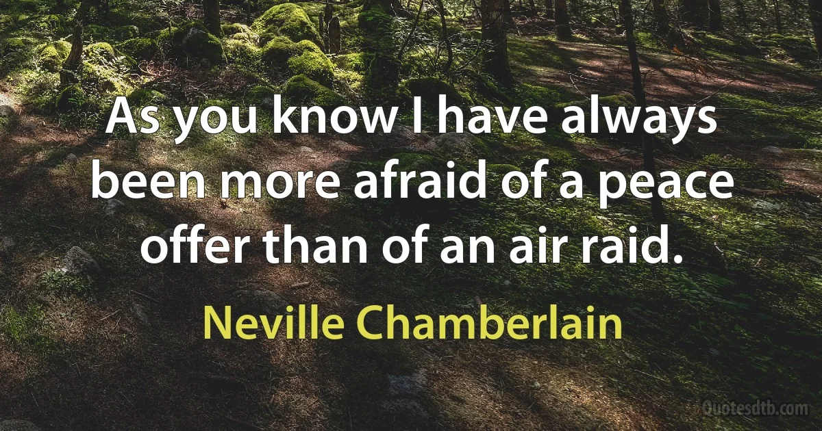 As you know I have always been more afraid of a peace offer than of an air raid. (Neville Chamberlain)