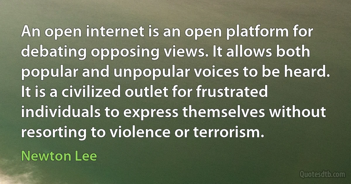 An open internet is an open platform for debating opposing views. It allows both popular and unpopular voices to be heard. It is a civilized outlet for frustrated individuals to express themselves without resorting to violence or terrorism. (Newton Lee)