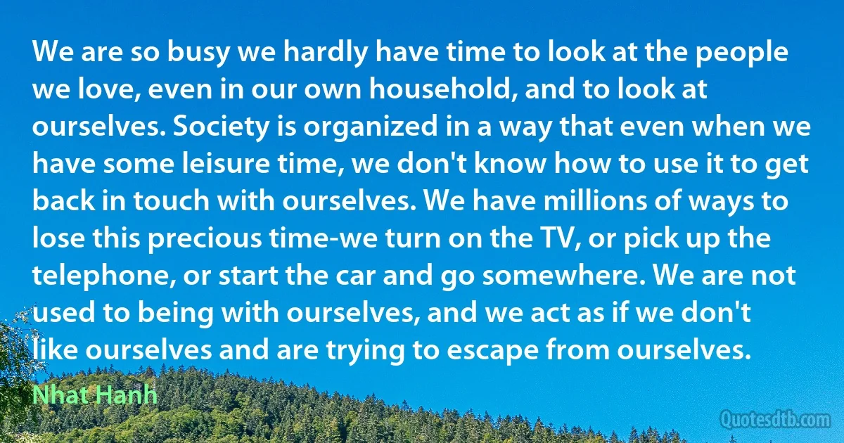 We are so busy we hardly have time to look at the people we love, even in our own household, and to look at ourselves. Society is organized in a way that even when we have some leisure time, we don't know how to use it to get back in touch with ourselves. We have millions of ways to lose this precious time-we turn on the TV, or pick up the telephone, or start the car and go somewhere. We are not used to being with ourselves, and we act as if we don't like ourselves and are trying to escape from ourselves. (Nhat Hanh)