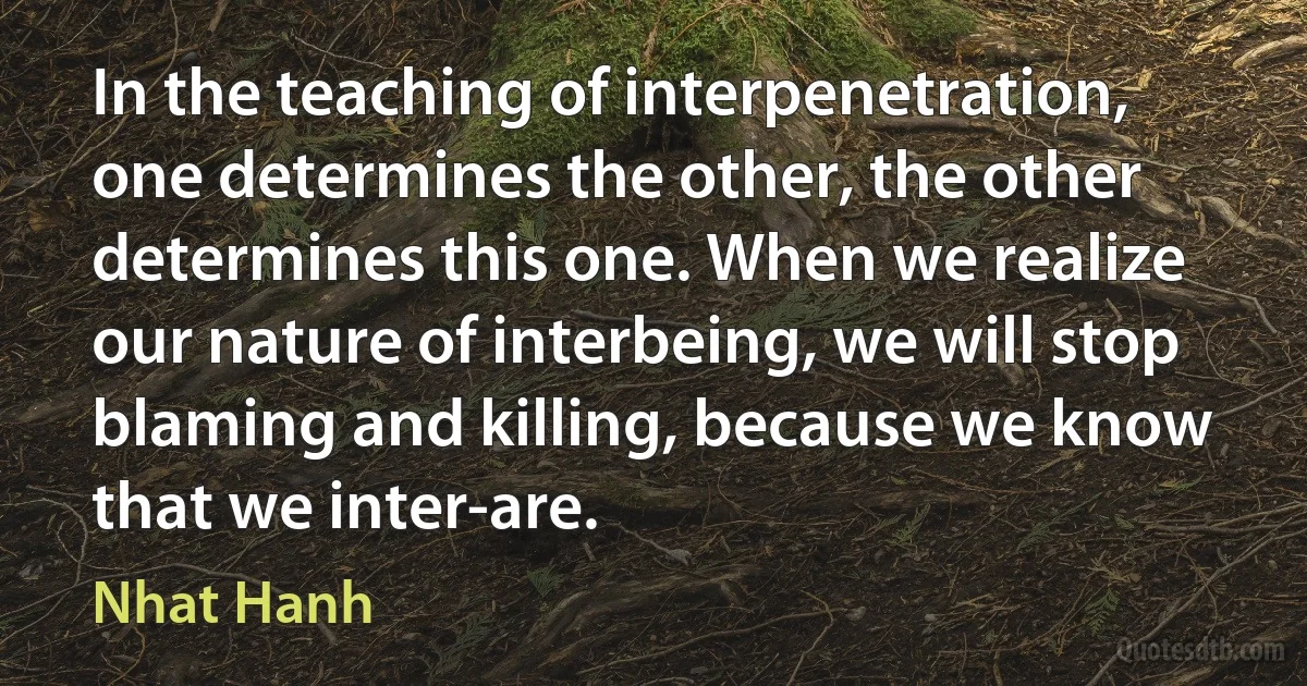 In the teaching of interpenetration, one determines the other, the other determines this one. When we realize our nature of interbeing, we will stop blaming and killing, because we know that we inter-are. (Nhat Hanh)