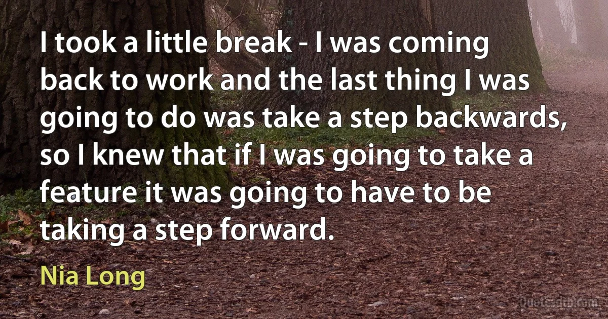 I took a little break - I was coming back to work and the last thing I was going to do was take a step backwards, so I knew that if I was going to take a feature it was going to have to be taking a step forward. (Nia Long)