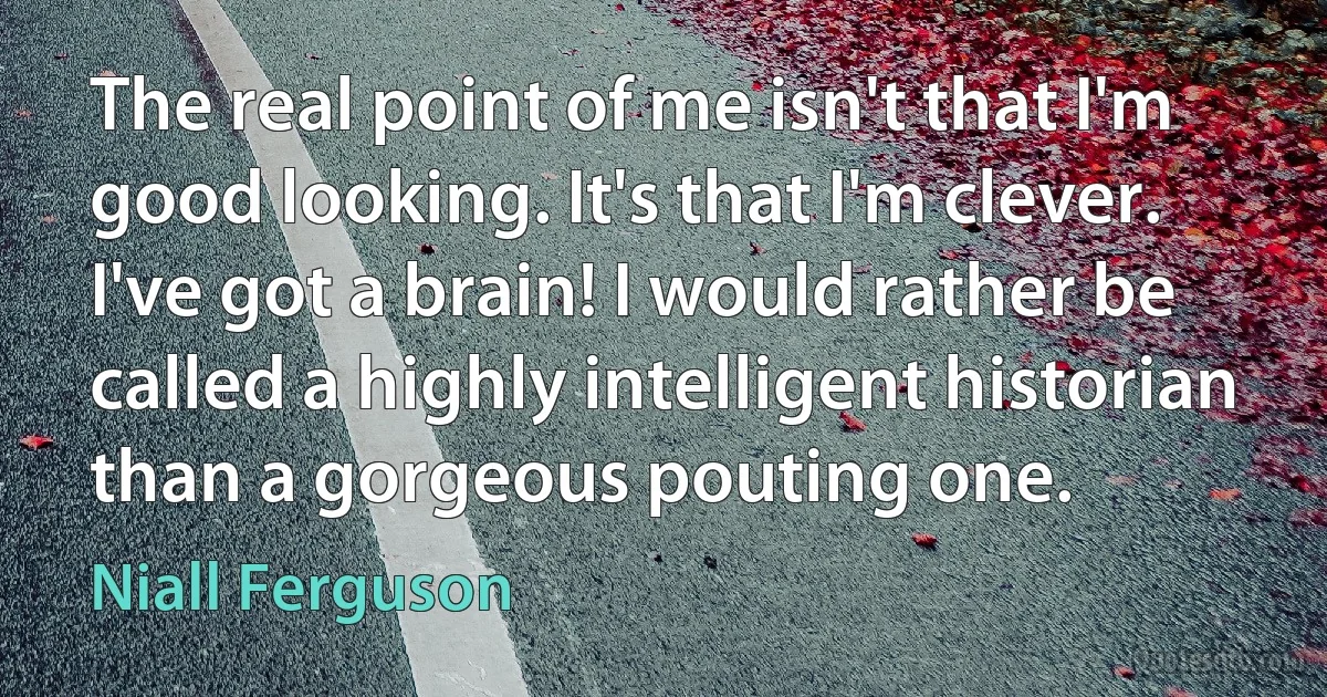 The real point of me isn't that I'm good looking. It's that I'm clever. I've got a brain! I would rather be called a highly intelligent historian than a gorgeous pouting one. (Niall Ferguson)