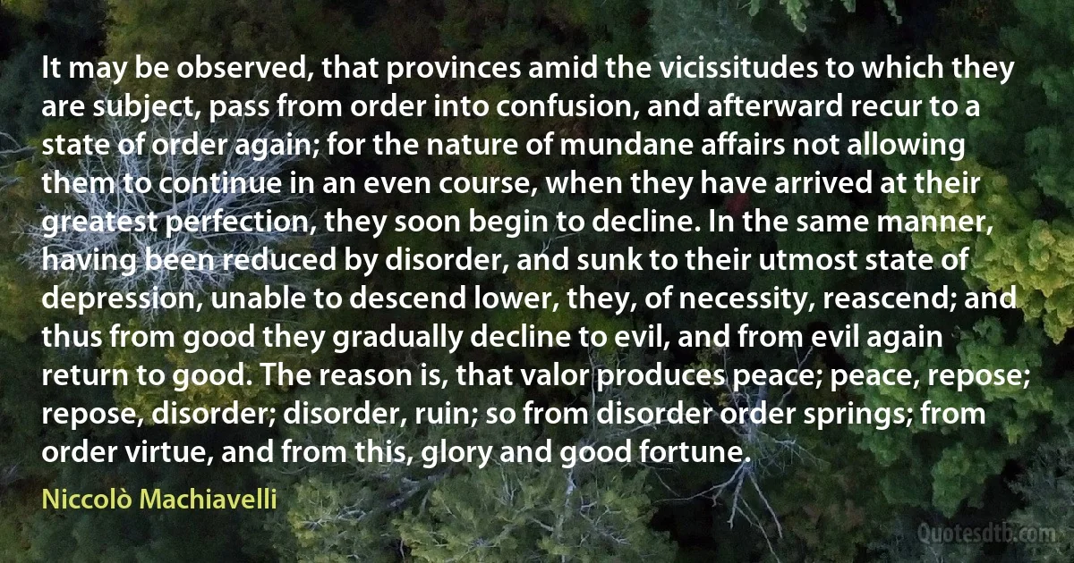 It may be observed, that provinces amid the vicissitudes to which they are subject, pass from order into confusion, and afterward recur to a state of order again; for the nature of mundane affairs not allowing them to continue in an even course, when they have arrived at their greatest perfection, they soon begin to decline. In the same manner, having been reduced by disorder, and sunk to their utmost state of depression, unable to descend lower, they, of necessity, reascend; and thus from good they gradually decline to evil, and from evil again return to good. The reason is, that valor produces peace; peace, repose; repose, disorder; disorder, ruin; so from disorder order springs; from order virtue, and from this, glory and good fortune. (Niccolò Machiavelli)