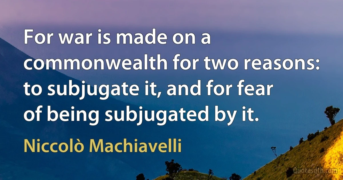 For war is made on a commonwealth for two reasons: to subjugate it, and for fear of being subjugated by it. (Niccolò Machiavelli)