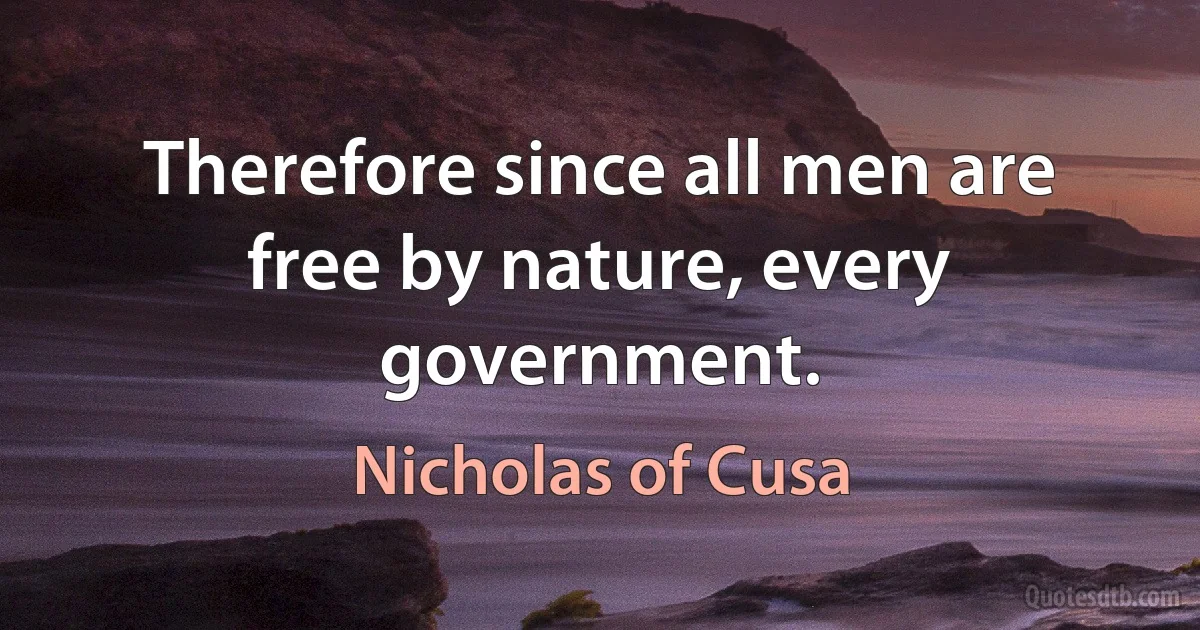 Therefore since all men are free by nature, every government. (Nicholas of Cusa)