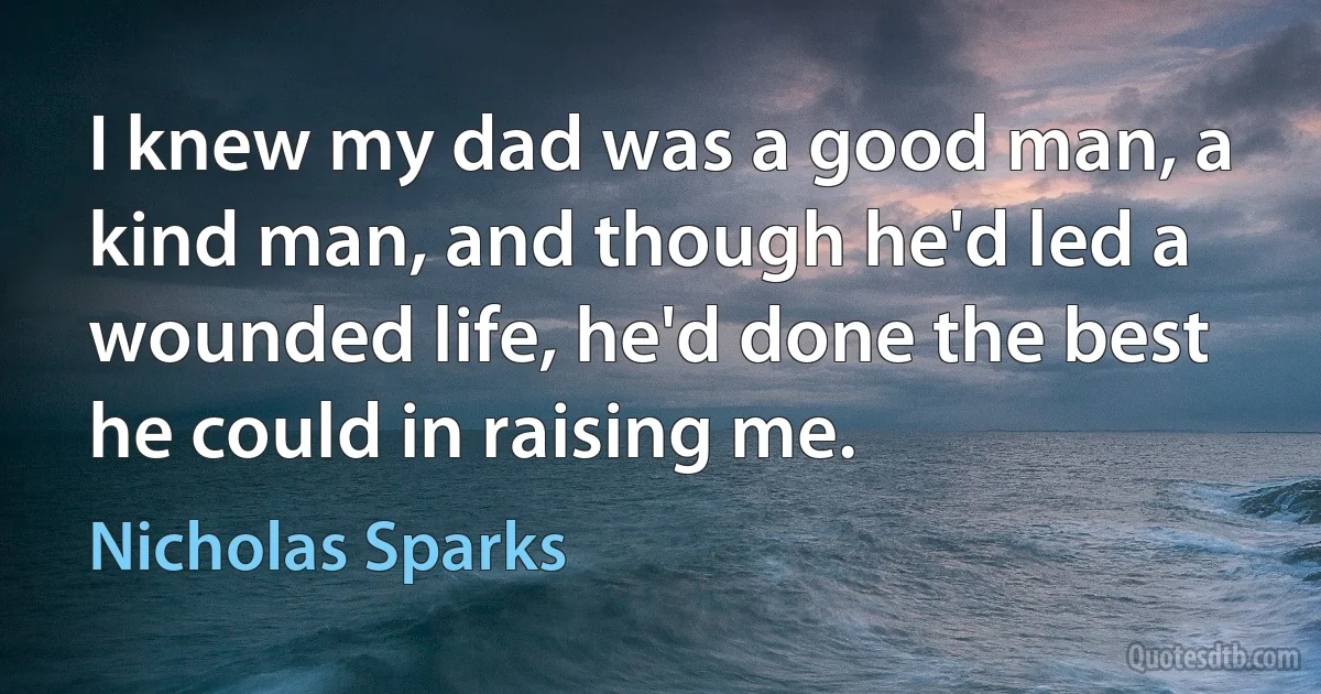 I knew my dad was a good man, a kind man, and though he'd led a wounded life, he'd done the best he could in raising me. (Nicholas Sparks)