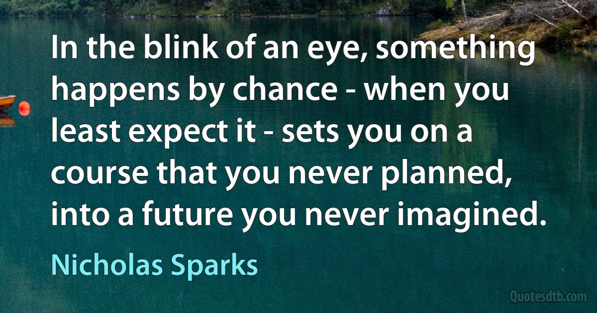 In the blink of an eye, something happens by chance - when you least expect it - sets you on a course that you never planned, into a future you never imagined. (Nicholas Sparks)