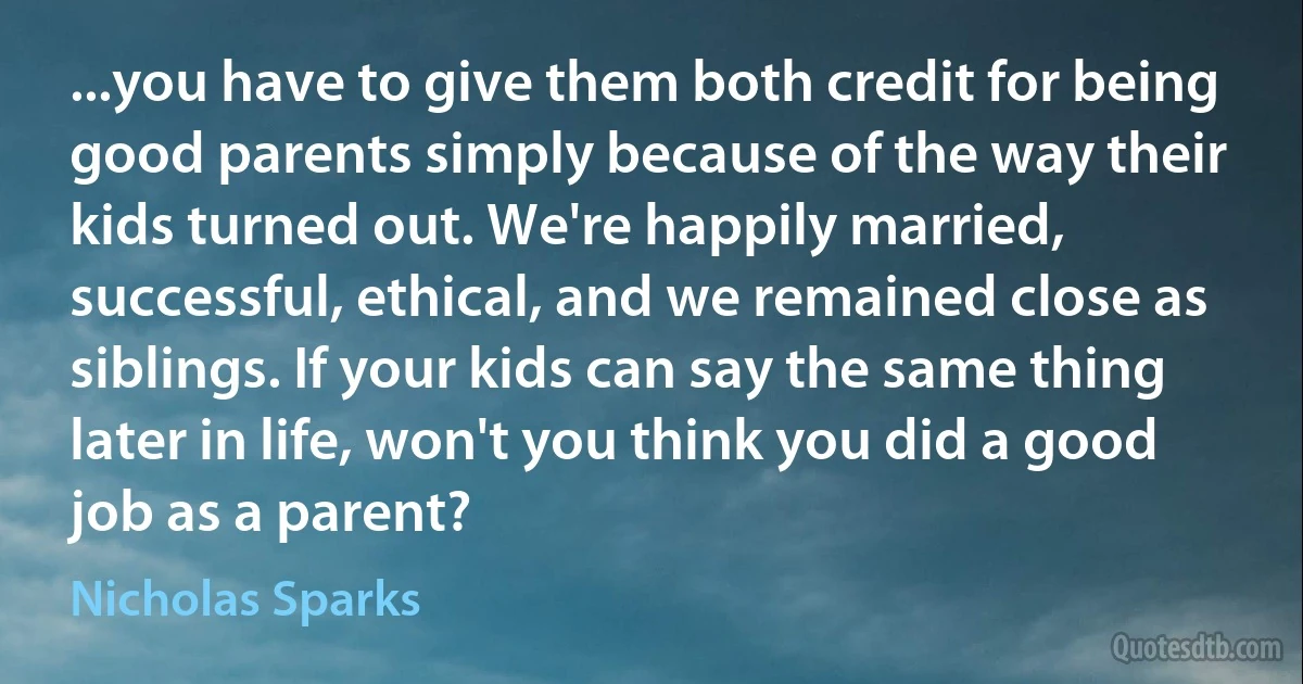 ...you have to give them both credit for being good parents simply because of the way their kids turned out. We're happily married, successful, ethical, and we remained close as siblings. If your kids can say the same thing later in life, won't you think you did a good job as a parent? (Nicholas Sparks)