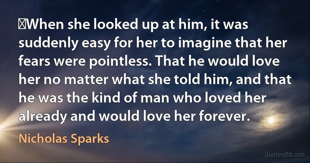 ‎When she looked up at him, it was suddenly easy for her to imagine that her fears were pointless. That he would love her no matter what she told him, and that he was the kind of man who loved her already and would love her forever. (Nicholas Sparks)