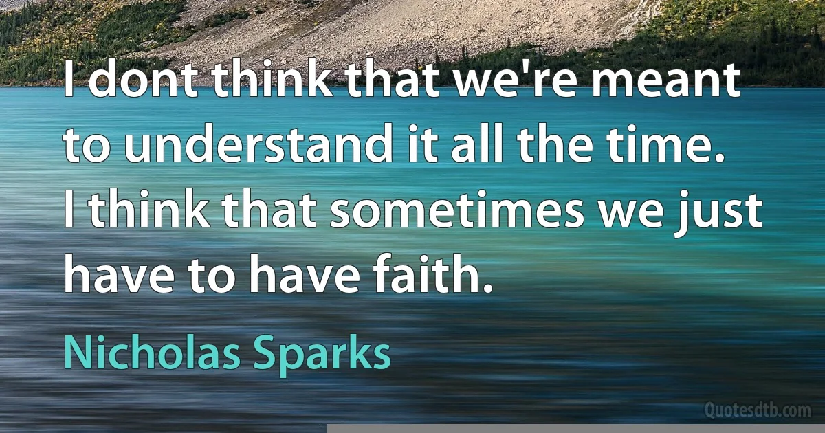 I dont think that we're meant to understand it all the time. I think that sometimes we just have to have faith. (Nicholas Sparks)