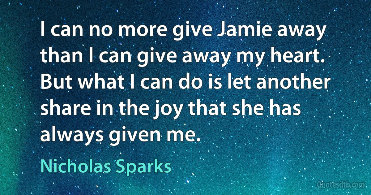 I can no more give Jamie away than I can give away my heart. But what I can do is let another share in the joy that she has always given me. (Nicholas Sparks)