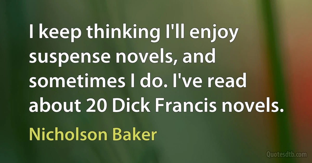 I keep thinking I'll enjoy suspense novels, and sometimes I do. I've read about 20 Dick Francis novels. (Nicholson Baker)