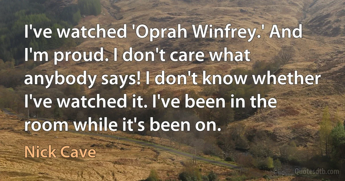 I've watched 'Oprah Winfrey.' And I'm proud. I don't care what anybody says! I don't know whether I've watched it. I've been in the room while it's been on. (Nick Cave)