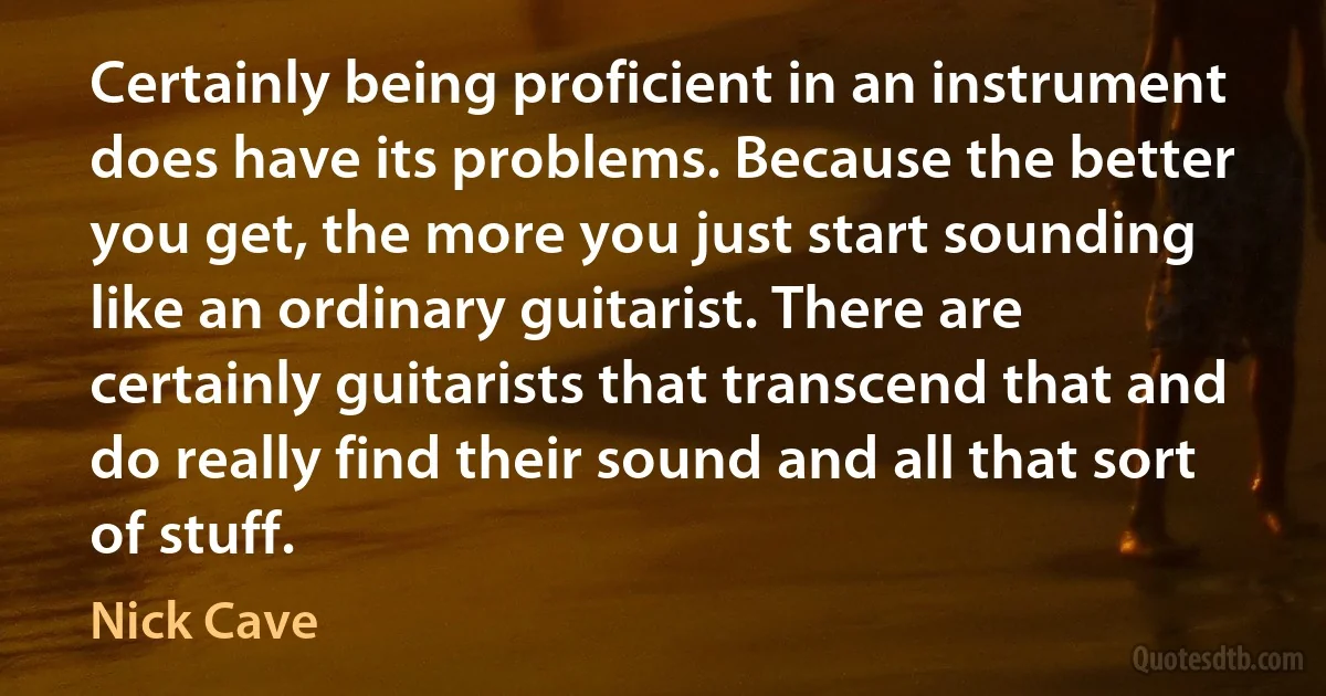 Certainly being proficient in an instrument does have its problems. Because the better you get, the more you just start sounding like an ordinary guitarist. There are certainly guitarists that transcend that and do really find their sound and all that sort of stuff. (Nick Cave)