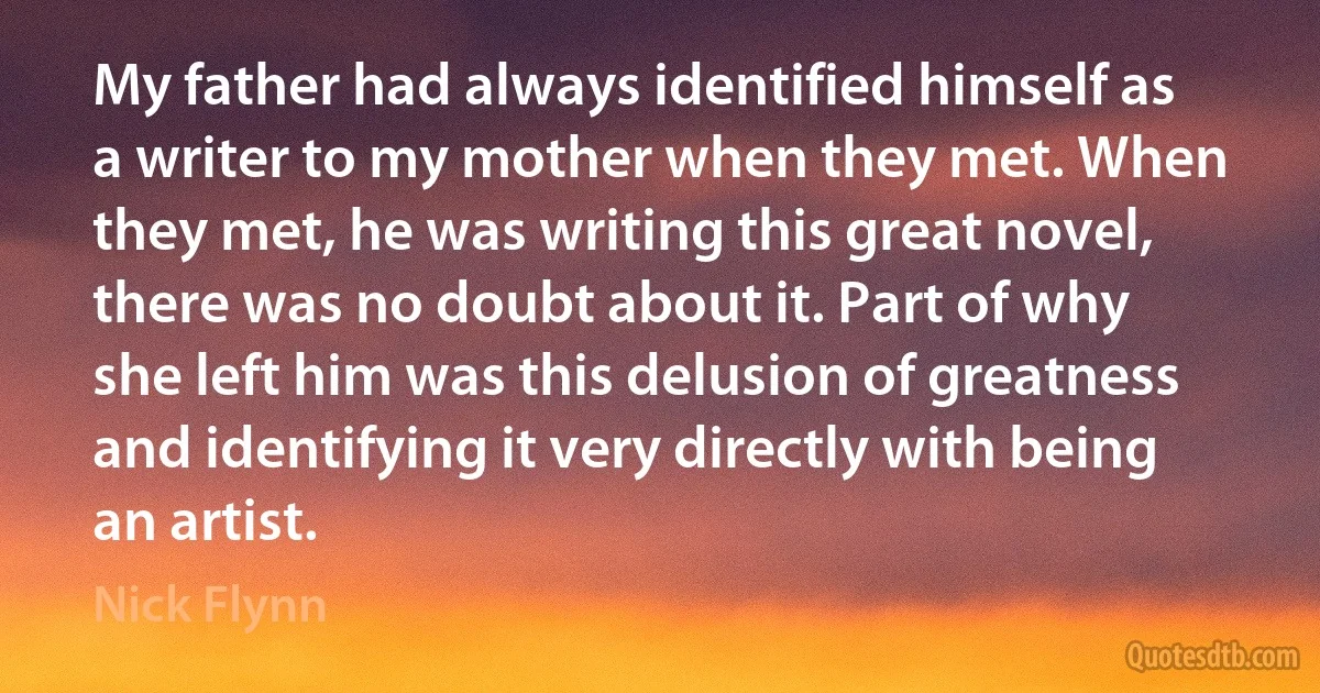 My father had always identified himself as a writer to my mother when they met. When they met, he was writing this great novel, there was no doubt about it. Part of why she left him was this delusion of greatness and identifying it very directly with being an artist. (Nick Flynn)