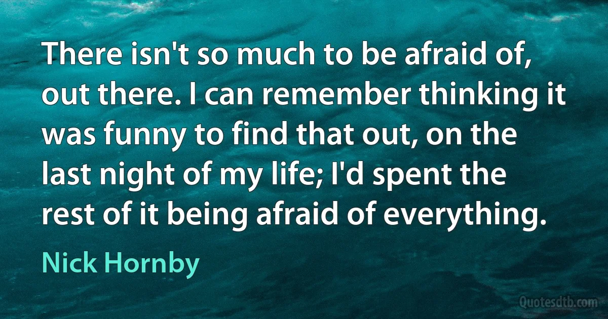 There isn't so much to be afraid of, out there. I can remember thinking it was funny to find that out, on the last night of my life; I'd spent the rest of it being afraid of everything. (Nick Hornby)