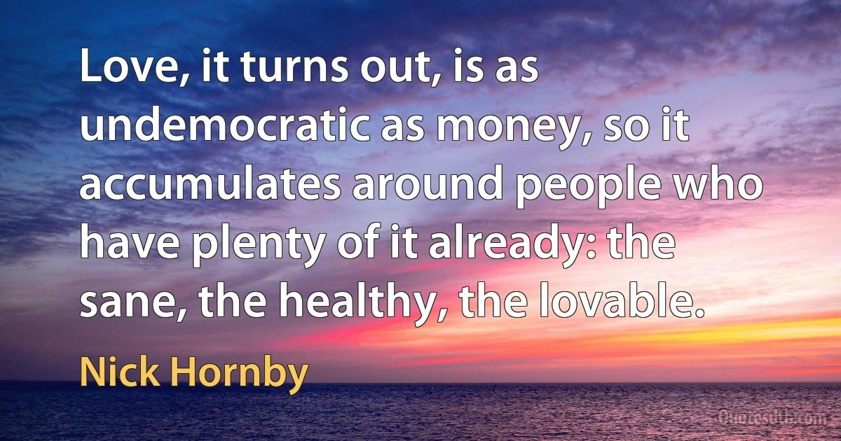 Love, it turns out, is as undemocratic as money, so it accumulates around people who have plenty of it already: the sane, the healthy, the lovable. (Nick Hornby)