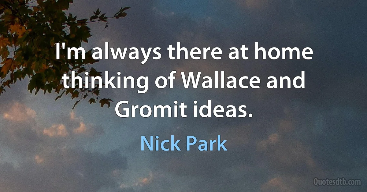 I'm always there at home thinking of Wallace and Gromit ideas. (Nick Park)