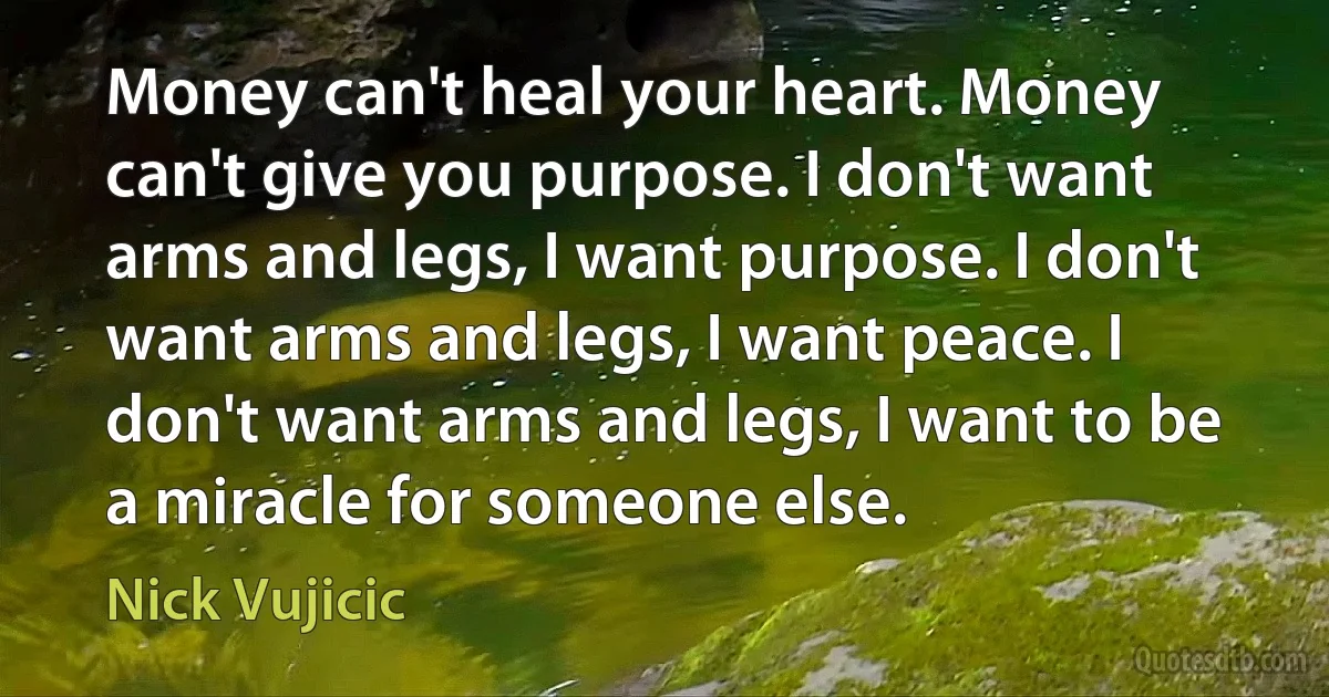 Money can't heal your heart. Money can't give you purpose. I don't want arms and legs, I want purpose. I don't want arms and legs, I want peace. I don't want arms and legs, I want to be a miracle for someone else. (Nick Vujicic)