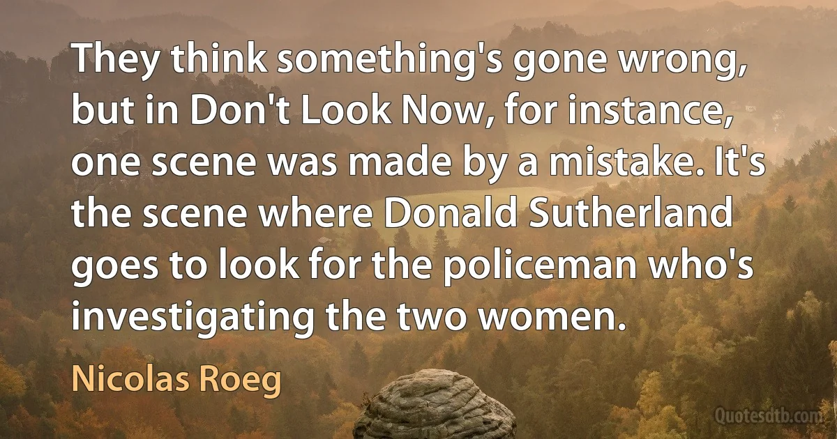 They think something's gone wrong, but in Don't Look Now, for instance, one scene was made by a mistake. It's the scene where Donald Sutherland goes to look for the policeman who's investigating the two women. (Nicolas Roeg)