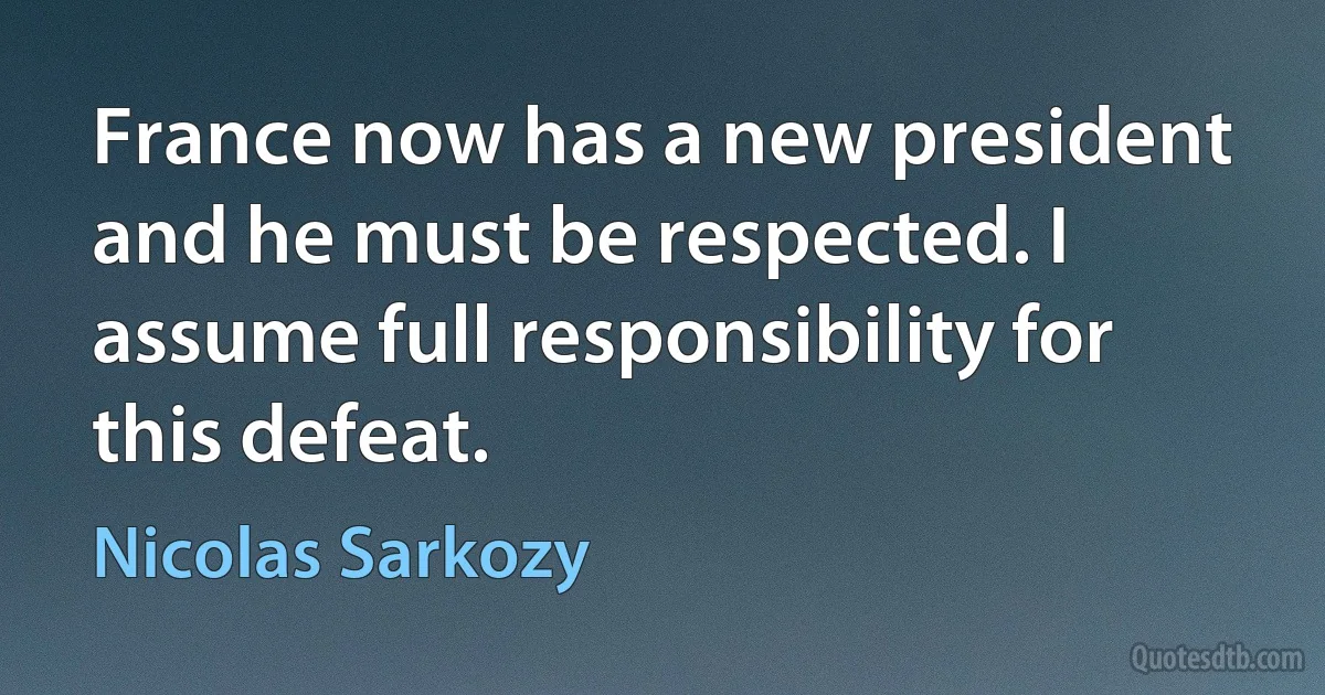 France now has a new president and he must be respected. I assume full responsibility for this defeat. (Nicolas Sarkozy)