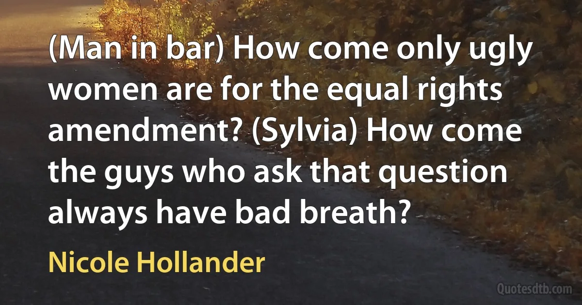 (Man in bar) How come only ugly women are for the equal rights amendment? (Sylvia) How come the guys who ask that question always have bad breath? (Nicole Hollander)