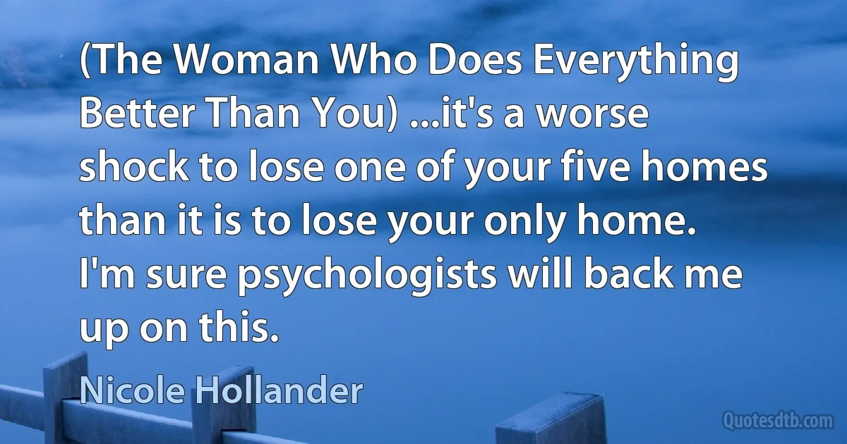 (The Woman Who Does Everything Better Than You) ...it's a worse shock to lose one of your five homes than it is to lose your only home. I'm sure psychologists will back me up on this. (Nicole Hollander)