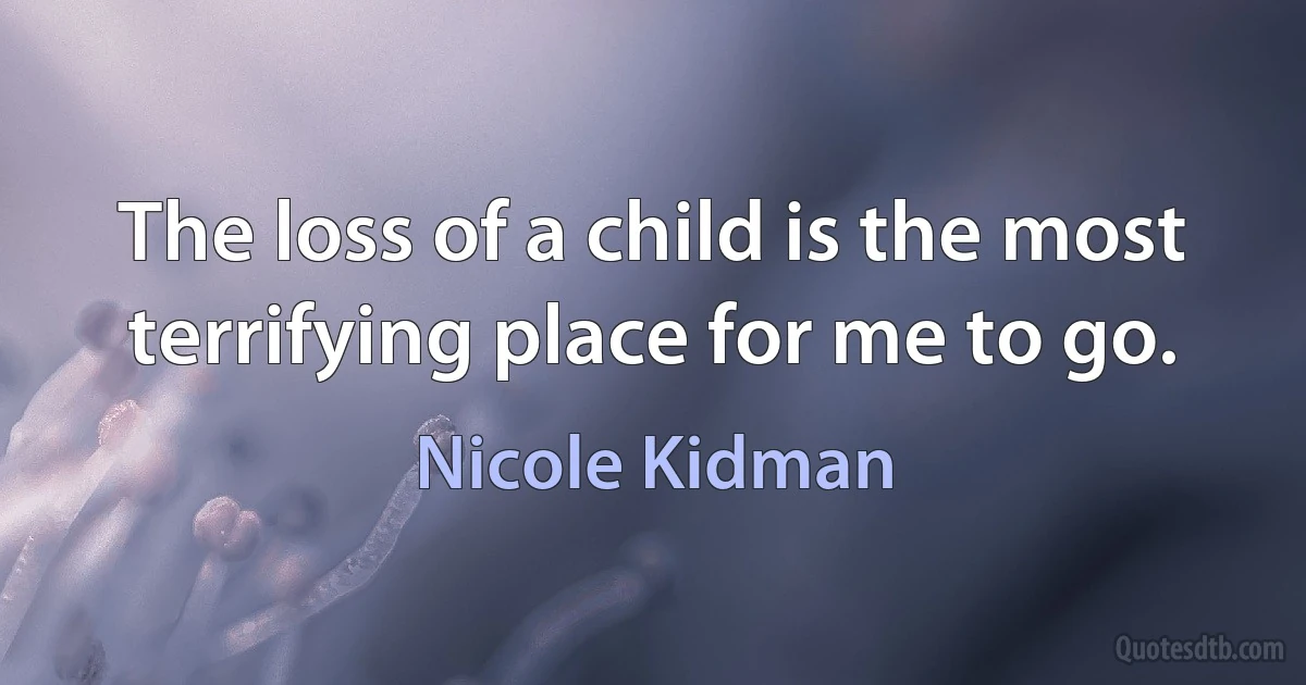 The loss of a child is the most terrifying place for me to go. (Nicole Kidman)