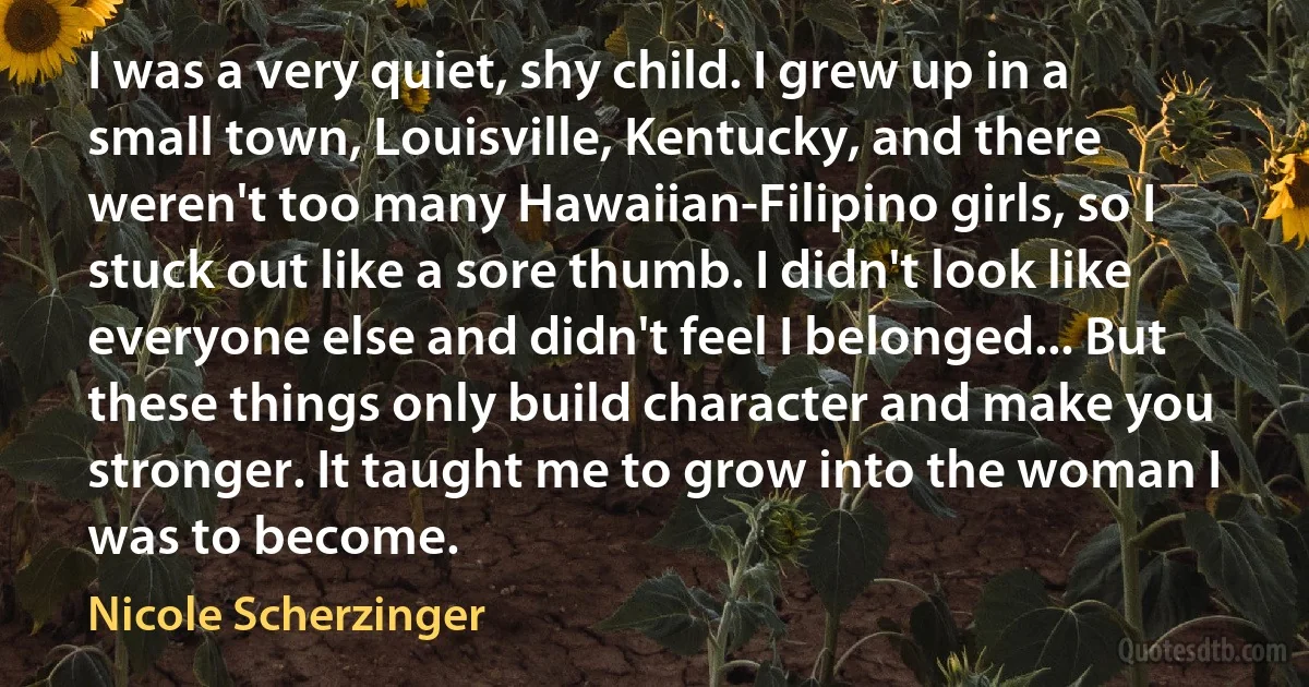 I was a very quiet, shy child. I grew up in a small town, Louisville, Kentucky, and there weren't too many Hawaiian-Filipino girls, so I stuck out like a sore thumb. I didn't look like everyone else and didn't feel I belonged... But these things only build character and make you stronger. It taught me to grow into the woman I was to become. (Nicole Scherzinger)