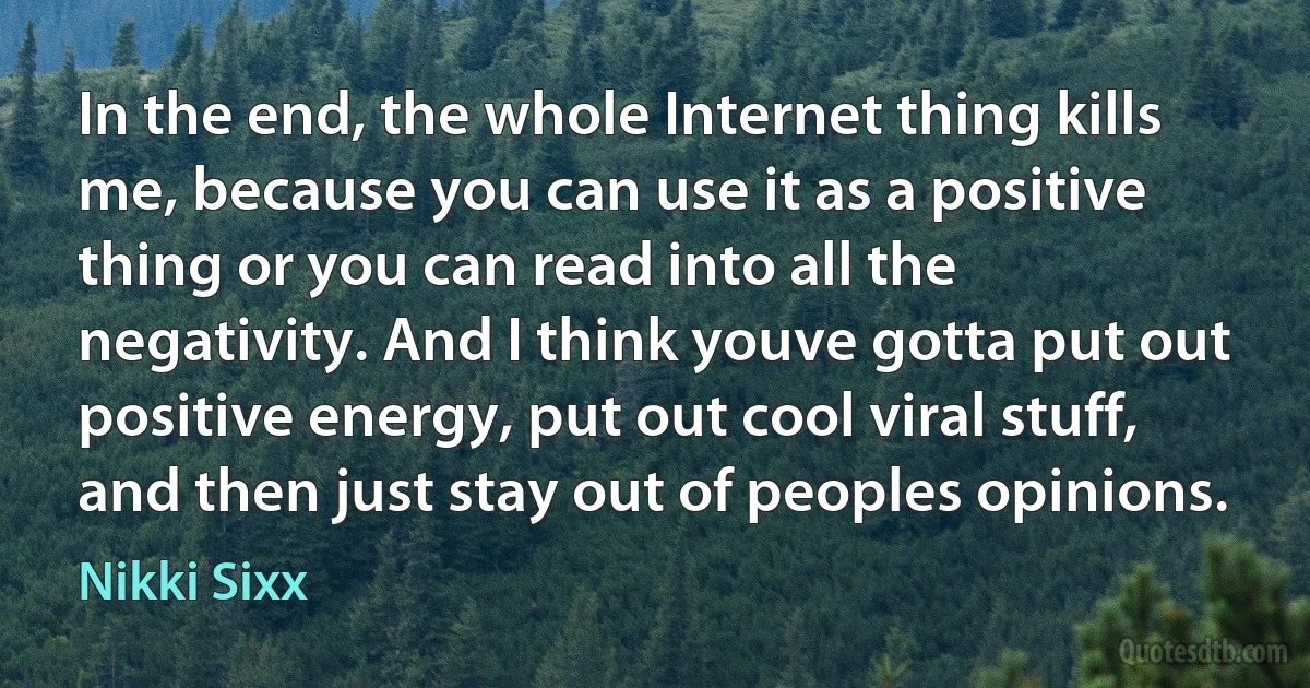 In the end, the whole Internet thing kills me, because you can use it as a positive thing or you can read into all the negativity. And I think youve gotta put out positive energy, put out cool viral stuff, and then just stay out of peoples opinions. (Nikki Sixx)