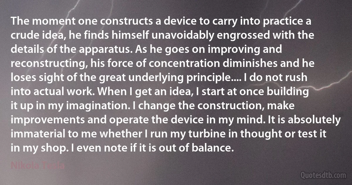 The moment one constructs a device to carry into practice a crude idea, he finds himself unavoidably engrossed with the details of the apparatus. As he goes on improving and reconstructing, his force of concentration diminishes and he loses sight of the great underlying principle.... I do not rush into actual work. When I get an idea, I start at once building it up in my imagination. I change the construction, make improvements and operate the device in my mind. It is absolutely immaterial to me whether I run my turbine in thought or test it in my shop. I even note if it is out of balance. (Nikola Tesla)