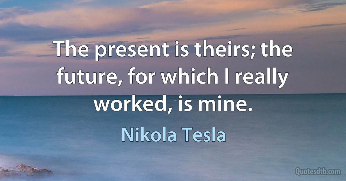 The present is theirs; the future, for which I really worked, is mine. (Nikola Tesla)